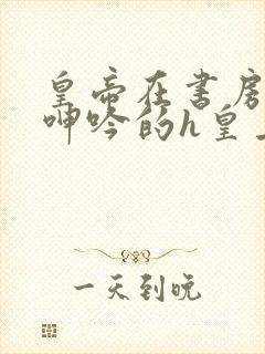 皇帝在书房c到呻吟的h皇上