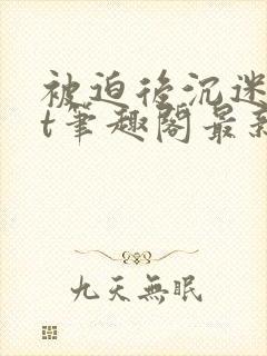 被迫后沉迷txt笔趣阁最新章节