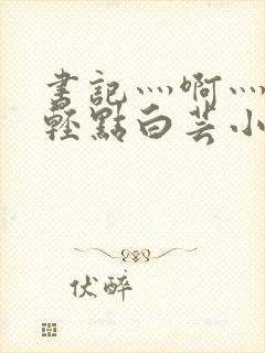 书记灬啊灬啊灬轻点白芸小说