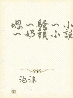 嗯～骚～小淫妇～奶头小说