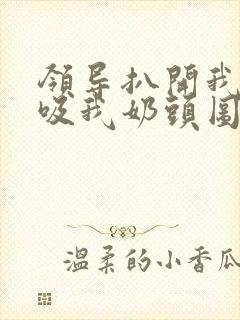 领导扒开我奶罩吸我奶头图片