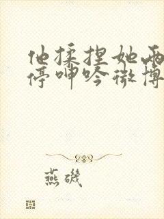 他揉捏她两乳不停呻吟微博