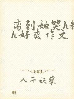 脔到她哭h粗话h好爽作文