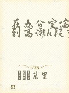 在办公室伦流澡到高潮h段灵兮