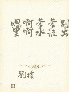 嗯啊爹爹别舔那里啊水流出来了啊