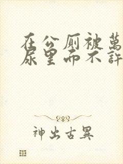 在公厕被万人C尿里面不许漏出来