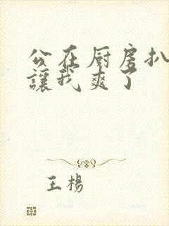 公在厨房扒开腿让我爽了