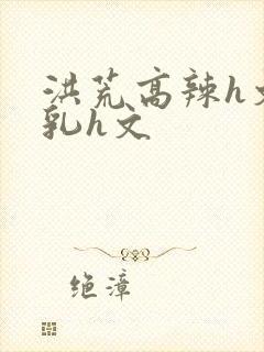 洪荒高辣h文乱乳h文