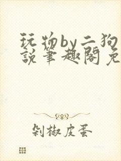 玩物by二狗小说笔趣阁免费阅读