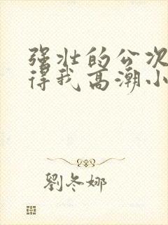 强壮的公次次弄得我高潮小说