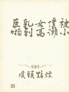 巨乳女仆被主人啪到高潮小说