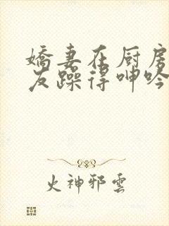 娇妻在厨房被朋友躁得呻吟