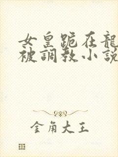 女皇跪在龙椅前被调教小说