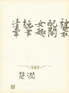 清纯女配被擒日常笔趣阁最新章节更