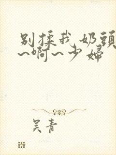 别揉我奶头~嗯~啊~少妇