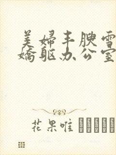 美妇丰腴雪白的娇躯办公室小说