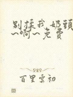 别揉我奶头～嗯~啊~免费