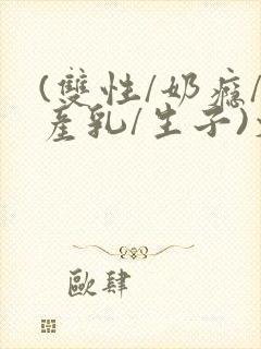 (双性/奶瘾/产乳/生子)文