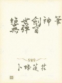 绝世剑神笔趣阁无弹窗