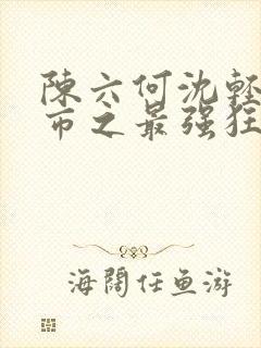 陈六何沈轻舞都市之最强狂兵