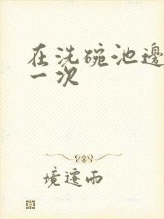 在洗碗池边要了一次