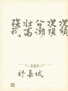 强壮公次次弄得我高潮视频