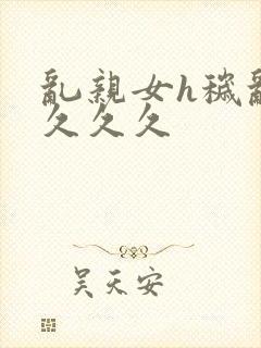 乱亲女h秽乱长久久久