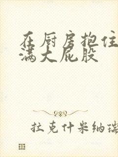 在厨房抱住岳丰满大屁股