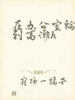 在办公室轮流澡到高潮h