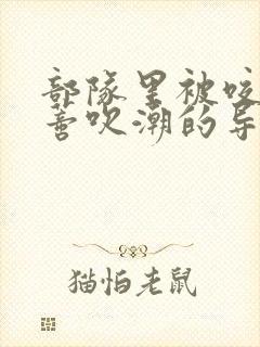 部队里被咬住花蒂吹潮的导演是谁