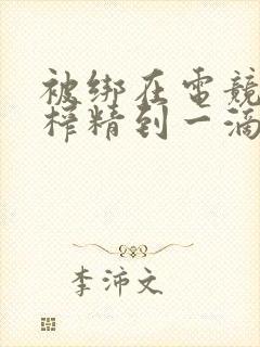 被绑在电竞椅上榨精到一滴不剩