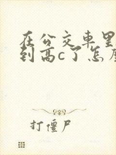 在公交车里c弄到高c了怎么办