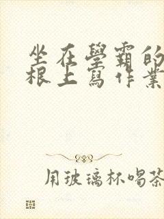 坐在学霸的大紫根上写作业