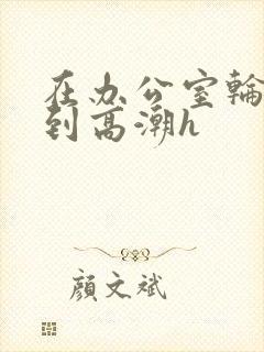 在办公室轮流澡到高潮h