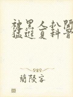 被黑人扒开双腿猛进夏科骨科