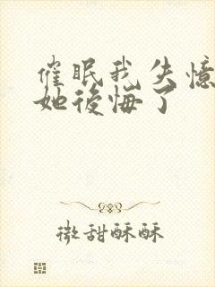 催眠我失忆后,她后悔了