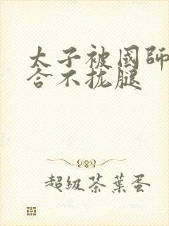 太子被国师c到合不拢腿