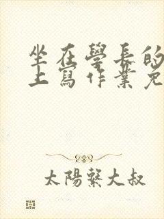 坐在学长的紫根上写作业免费阅读