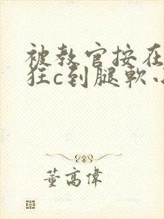 被教官按在寝室狂c到腿软小说