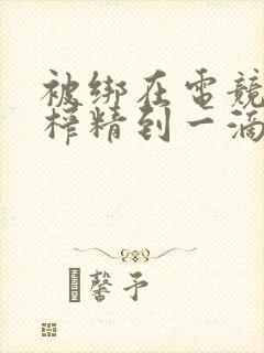 被绑在电竞椅上榨精到一滴不剩