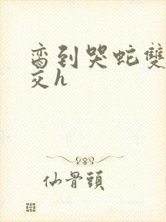 脔到哭蛇双根宫交h