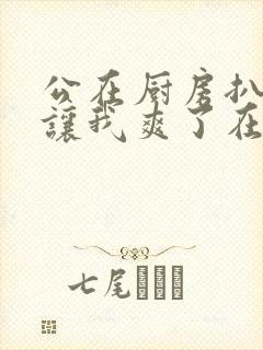 公在厨房扒开腿让我爽了在线观看