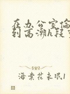 在办公室伦流澡到高潮h段灵兮