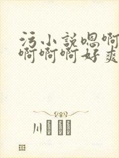 污小说嗯啊轻点啊啊啊好爽