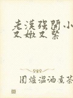 老汉强开小嫩苞又嫩又紧