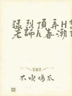 猛烈顶弄H禁欲老师h春潮视频