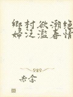 乡村欲潮绝色村妇泛滥春情下载