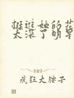 挺进她的花苞啊太深了明星小说