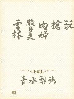 雪臀肉枪玩遍武林美妇