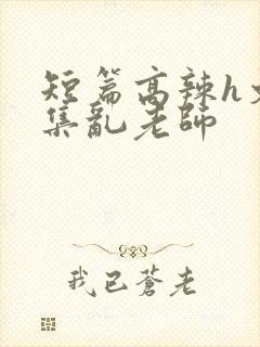 短篇高辣h文合集乱老师